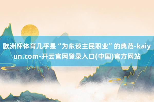 欧洲杯体育几乎是“为东谈主民职业”的典范-kaiyun.com-开云官网登录入口(中国)官方网站
