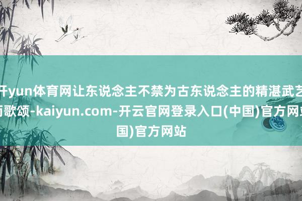 开yun体育网让东说念主不禁为古东说念主的精湛武艺而歌颂-kaiyun.com-开云官网登录入口(中国)官方网站