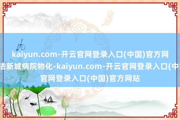 kaiyun.com-开云官网登录入口(中国)官方网站在同济中法新城病院物化-kaiyun.com-开云官网登录入口(中国)官方网站