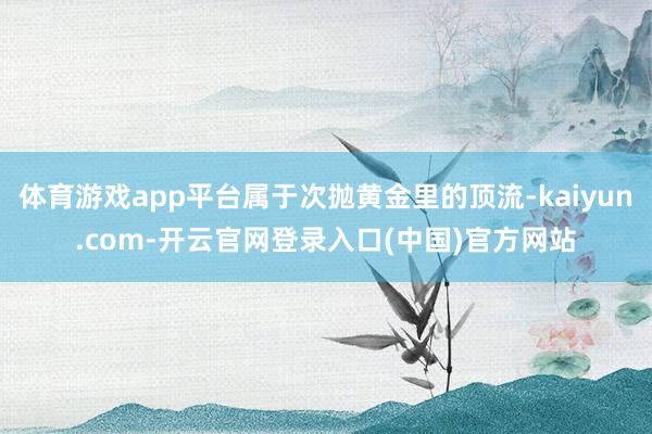 体育游戏app平台属于次抛黄金里的顶流-kaiyun.com-开云官网登录入口(中国)官方网站