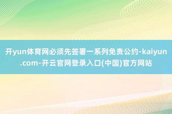 开yun体育网必须先签署一系列免责公约-kaiyun.com-开云官网登录入口(中国)官方网站