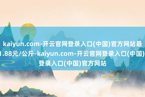kaiyun.com-开云官网登录入口(中国)官方网站最低报价11.88元/公斤-kaiyun.com-开云官网登录入口(中国)官方网站