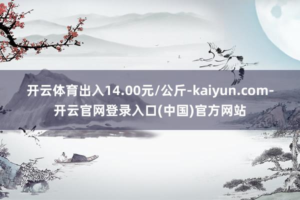 开云体育出入14.00元/公斤-kaiyun.com-开云官网登录入口(中国)官方网站