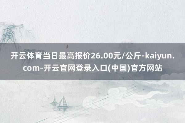 开云体育当日最高报价26.00元/公斤-kaiyun.com-开云官网登录入口(中国)官方网站