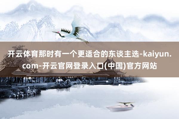开云体育那时有一个更适合的东谈主选-kaiyun.com-开云官网登录入口(中国)官方网站