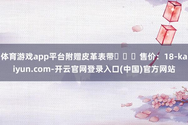 体育游戏app平台附赠皮革表带‍‍‍售价：18-kaiyun.com-开云官网登录入口(中国)官方网站