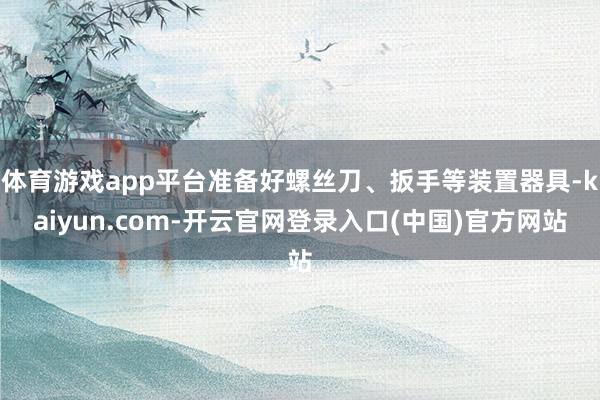 体育游戏app平台准备好螺丝刀、扳手等装置器具-kaiyun.com-开云官网登录入口(中国)官方网站