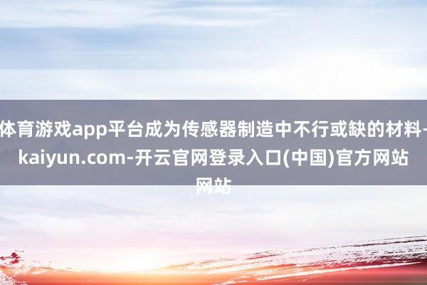体育游戏app平台成为传感器制造中不行或缺的材料-kaiyun.com-开云官网登录入口(中国)官方网站