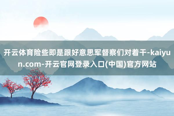 开云体育险些即是跟好意思军督察们对着干-kaiyun.com-开云官网登录入口(中国)官方网站