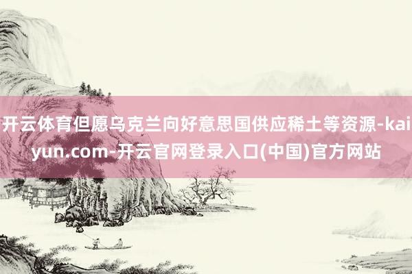 开云体育但愿乌克兰向好意思国供应稀土等资源-kaiyun.com-开云官网登录入口(中国)官方网站
