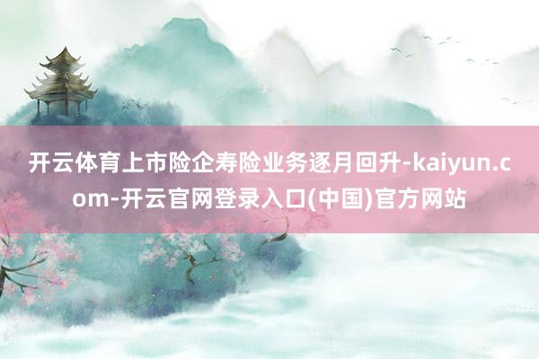 开云体育上市险企寿险业务逐月回升-kaiyun.com-开云官网登录入口(中国)官方网站