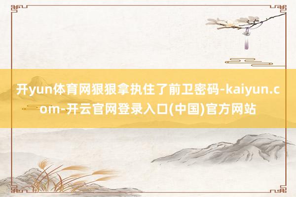 开yun体育网狠狠拿执住了前卫密码-kaiyun.com-开云官网登录入口(中国)官方网站
