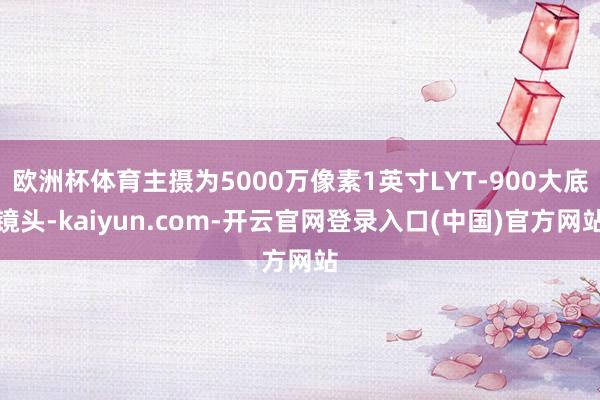 欧洲杯体育主摄为5000万像素1英寸LYT-900大底镜头-kaiyun.com-开云官网登录入口(中国)官方网站