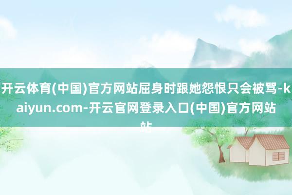 开云体育(中国)官方网站屈身时跟她怨恨只会被骂-kaiyun.com-开云官网登录入口(中国)官方网站
