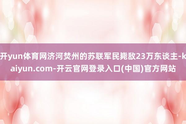 开yun体育网济河焚州的苏联军民毙敌23万东谈主-kaiyun.com-开云官网登录入口(中国)官方网站