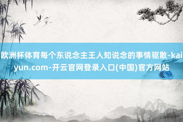 欧洲杯体育每个东说念主王人知说念的事情驱散-kaiyun.com-开云官网登录入口(中国)官方网站