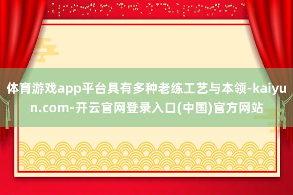体育游戏app平台具有多种老练工艺与本领-kaiyun.com-开云官网登录入口(中国)官方网站