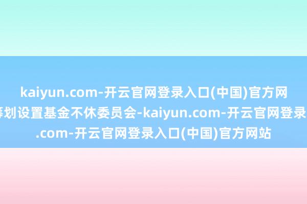 kaiyun.com-开云官网登录入口(中国)官方网站由国度相关部委筹划设置基金不休委员会-kaiyun.com-开云官网登录入口(中国)官方网站