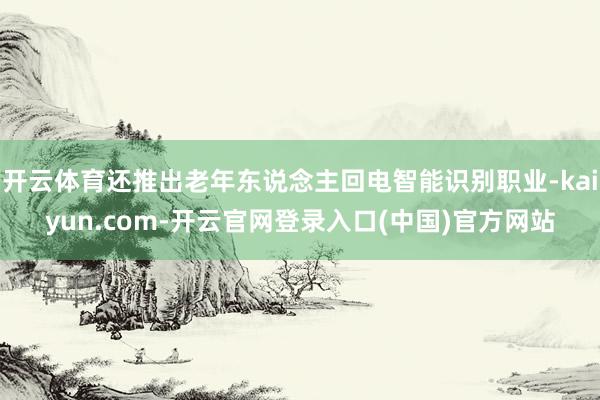 开云体育还推出老年东说念主回电智能识别职业-kaiyun.com-开云官网登录入口(中国)官方网站