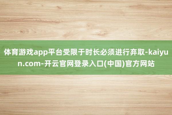 体育游戏app平台受限于时长必须进行弃取-kaiyun.com-开云官网登录入口(中国)官方网站