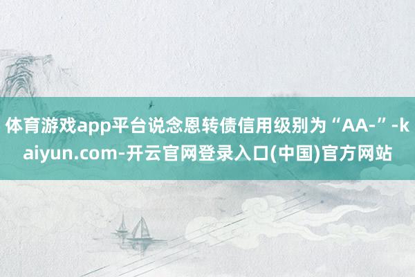 体育游戏app平台说念恩转债信用级别为“AA-”-kaiyun.com-开云官网登录入口(中国)官方网站