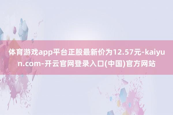 体育游戏app平台正股最新价为12.57元-kaiyun.com-开云官网登录入口(中国)官方网站