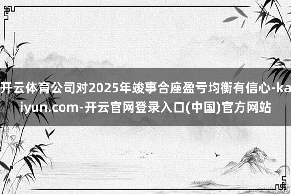 开云体育公司对2025年竣事合座盈亏均衡有信心-kaiyun.com-开云官网登录入口(中国)官方网站