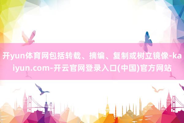 开yun体育网包括转载、摘编、复制或树立镜像-kaiyun.com-开云官网登录入口(中国)官方网站