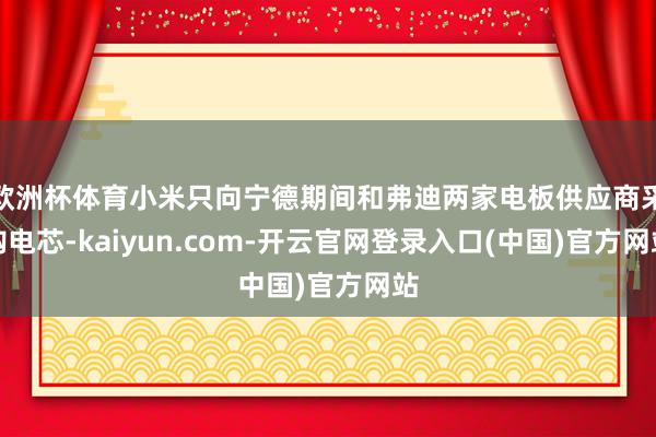 欧洲杯体育小米只向宁德期间和弗迪两家电板供应商采购电芯-kaiyun.com-开云官网登录入口(中国)官方网站