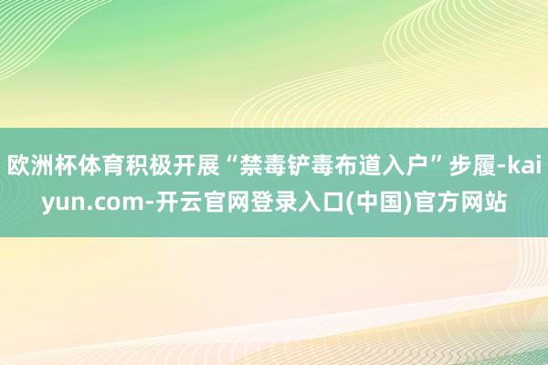 欧洲杯体育积极开展“禁毒铲毒布道入户”步履-kaiyun.com-开云官网登录入口(中国)官方网站