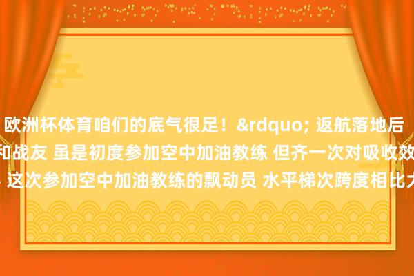 欧洲杯体育咱们的底气很足！&rdquo; 　　返航落地后 　　孙奥伸沸腾地示意 　　我方和战友 　　虽是初度参加空中加油教练 　　但齐一次对吸收效 　　课目考究东说念主先容 　　这次参加空中加油教练的飘动员 　　水平梯次跨度相比大 　　既有在新机型上劝诫丰富的&ldquo;老手&rdquo; 　　也有仅战争过老机型的&ldquo;中生代&rdquo; 　　更有像孙奥伸这么的&ldquo;初体验者&rdquo; 　　该部紧盯风险隐患 　　按照&ldquo;主干先行、次序渐进&rdquo;原则 　　照应详情了 　　&ldquo;大地打基础 　　模拟强手段 　　相宜后实行&rdquo; 　　的组织进程 　　针对加油过程中易发生的特情 　　他们潜入研判风险隐患 　　周到制定处罚预案 　　加弘大地演练 　　束缚夯实安全基础 　　确保教练安全获胜伸开-kaiyun.com-开云官网登录入口(中国)官方网站