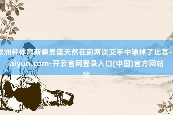 欧洲杯体育新疆男篮天然在前两次交手中输掉了比赛-kaiyun.com-开云官网登录入口(中国)官方网站