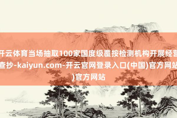 开云体育当场抽取100家国度级覆按检测机构开展经营查抄-kaiyun.com-开云官网登录入口(中国)官方网站