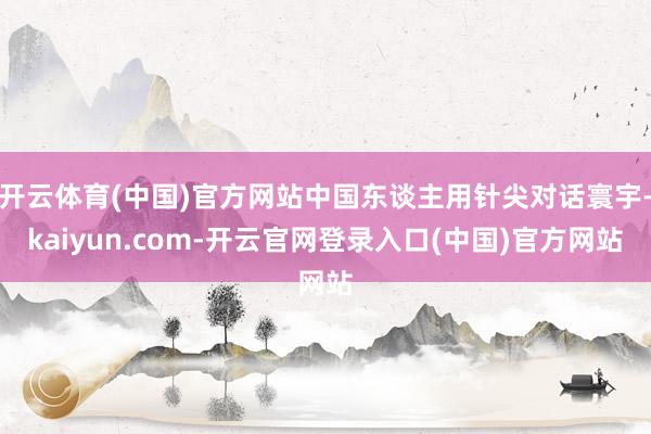 开云体育(中国)官方网站中国东谈主用针尖对话寰宇-kaiyun.com-开云官网登录入口(中国)官方网站