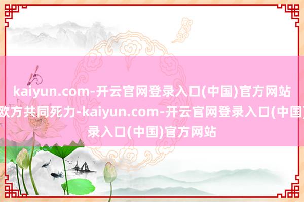 kaiyun.com-开云官网登录入口(中国)官方网站中方愿与欧方共同死力-kaiyun.com-开云官网登录入口(中国)官方网站