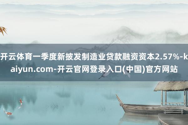 开云体育一季度新披发制造业贷款融资资本2.57%-kaiyun.com-开云官网登录入口(中国)官方网站