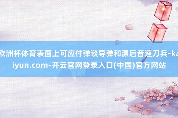欧洲杯体育表面上可应付弹谈导弹和漂后音速刀兵-kaiyun.com-开云官网登录入口(中国)官方网站