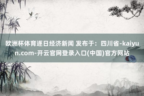 欧洲杯体育逐日经济新闻 发布于：四川省-kaiyun.com-开云官网登录入口(中国)官方网站