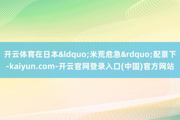 开云体育在日本&ldquo;米荒危急&rdquo;配景下-kaiyun.com-开云官网登录入口(中国)官方网站