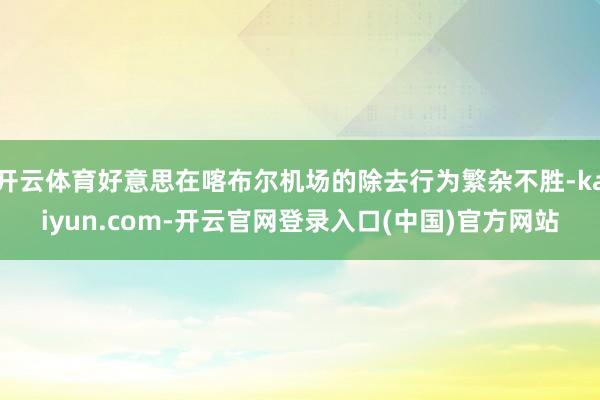 开云体育好意思在喀布尔机场的除去行为繁杂不胜-kaiyun.com-开云官网登录入口(中国)官方网站