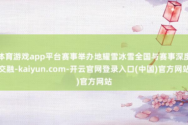体育游戏app平台赛事举办地耀雪冰雪全国与赛事深度交融-kaiyun.com-开云官网登录入口(中国)官方网站