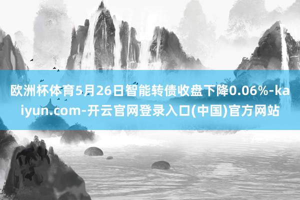 欧洲杯体育5月26日智能转债收盘下降0.06%-kaiyun.com-开云官网登录入口(中国)官方网站