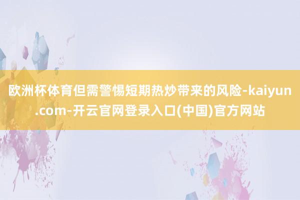 欧洲杯体育但需警惕短期热炒带来的风险-kaiyun.com-开云官网登录入口(中国)官方网站