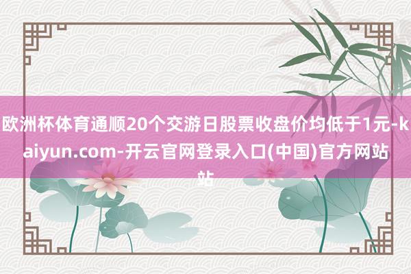 欧洲杯体育通顺20个交游日股票收盘价均低于1元-kaiyun.com-开云官网登录入口(中国)官方网站