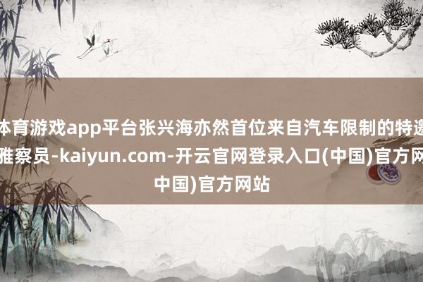 体育游戏app平台张兴海亦然首位来自汽车限制的特邀不雅察员-kaiyun.com-开云官网登录入口(中国)官方网站