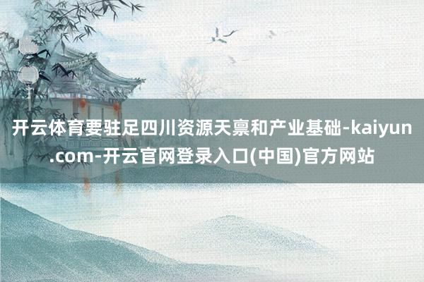 开云体育要驻足四川资源天禀和产业基础-kaiyun.com-开云官网登录入口(中国)官方网站