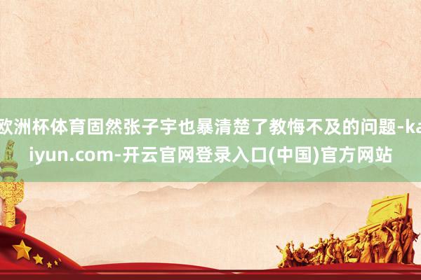 欧洲杯体育固然张子宇也暴清楚了教悔不及的问题-kaiyun.com-开云官网登录入口(中国)官方网站