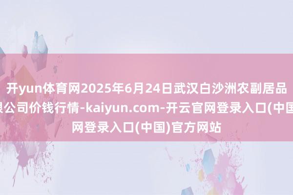 开yun体育网2025年6月24日武汉白沙洲农副居品大市集有限公司价钱行情-kaiyun.com-开云官网登录入口(中国)官方网站