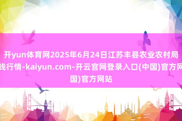 开yun体育网2025年6月24日江苏丰县农业农村局价钱行情-kaiyun.com-开云官网登录入口(中国)官方网站