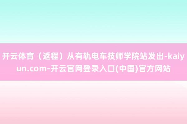 开云体育（返程）从有轨电车技师学院站发出-kaiyun.com-开云官网登录入口(中国)官方网站